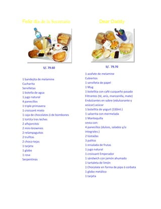 Feliz día de la Secretaria

S/. 79.60

1 bandejita de melamine
Cucharita
Servilletas
1 botella de agua
1 jugo natural
4 panecillos
1 triple primavera
1 croissant mixto
1 caja de chocolates ó de bombones
1 tortita tres leches
2 alfajorcitos
2 mini-brownies
2 relampaguitos
2 trufitas
2 choco-tejas
1 tarjeta
1 globo
1 rosa
Serpentinas

Dear Daddy

S/. 79.70
1 azafate de melamine
Cubiertos
1 servilleta de papel
1 Mug
1 botellita con café cuzqueño pasado
Filtrantes (té, anís, manzanilla, mate)
Endulzantes en sobre (edulcorante y
azúcar) azúcar
1 botellita de yogurt (330ml.)
1 salserita con mermelada
1 Mantequilla
cesta con:
4 panecillos (dulces, salados y/o
integrales.)
2 tostadas
3 palitos
1 ensalada de frutas
1 jugo natural
1 croissant Emperador
1 sándwich con jamón ahumado
1 tartaleta de limón
1 Chocolate en forma de pipa ó corbata
1 globo metálico
1 tarjeta

 