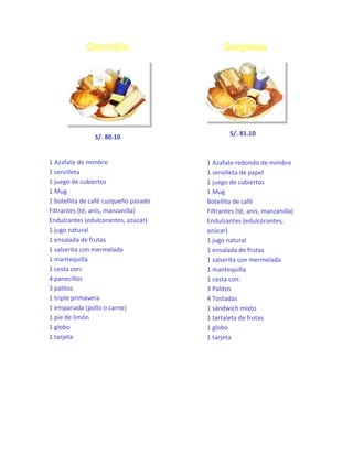 Dormilón

S/. 80.10

1 Azafate de mimbre
1 servilleta
1 juego de cubiertos
1 Mug
1 botellita de café cuzqueño pasado
Filtrantes (té, anís, manzanilla)
Endulzantes (edulcorantes, azúcar)
1 jugo natural
1 ensalada de frutas
1 salserita con mermelada
1 mantequilla
1 cesta con:
4 panecillos
3 palitos
1 triple primavera
1 empanada (pollo o carne)
1 pie de limón
1 globo
1 tarjeta

Sorpresa

S/. 81.10

1 Azafate redondo de mimbre
1 servilleta de papel
1 juego de cubiertos
1 Mug
Botellita de café
Filtrantes (té, anís, manzanilla)
Endulzantes (edulcorantes,
azúcar)
1 jugo natural
1 ensalada de frutas
1 salserita con mermelada
1 mantequilla
1 cesta con:
3 Palitos
4 Tostadas
1 sándwich mixto
1 tartaleta de frutas
1 globo
1 tarjeta

 