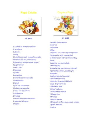 Papá Criollo

Engríe a Papá

S/. 85.30

S/. 88.85

1 Azafate de mimbre redondo
2 Servilletas
Cubiertos
1 mug
1 botellita con café cuzqueño pasado
Filtrantes (té, anís, manzanilla)
Endulzantes (edulcorantes, azúcar)
1 jugo natural
1 cesta con:
2 tostadas
3 palitos
4 panecillos
1 salserita con mermelada
1 mantequilla
1 tamal
1 pan con chicharrón
1 bol con salsa criolla
1 cesta con bocaditos:
2 alfajorcitos
2 trufitas
1 chocolate con forma alusiva
1 suspiro a la limeña
1 tarjeta

1 azafate de melamine
Cubiertos
1 servilleta
1 Mug
1 botellita con café cuzqueño pasado
Filtrantes (té, anís, manzanilla)
Endulzantes en sobre (edulcorante y
azúcar)
1 salserita con mermelada
1 Mantequilla
4 tostadas (de pan blanco ó integral)
4 panecillos (dulces, salados y/o
integrales.)
6 palitos (ajonjolí o queso)
1 ensalada de frutas
1 botellita de yogurt (330ml.)
1 jugo de preferencia
1 Sándwich pavo
1 triple Tradición
1 croissant de manjar
2 Alfajorcitos
2 Trufitas
2 Mini-brownies
1 Chocolate en forma de pipa ó corbata
1 globo metálico
1 tarjeta

 