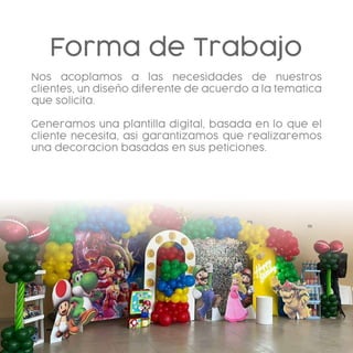 Forma de Trabajo
Nos acoplamos a las necesidades de nuestros
clientes, un diseño diferente de acuerdo a la tematica
que solicita.
Generamos una plantilla digital, basada en lo que el
cliente necesita, asi garantizamos que realizaremos
una decoracion basadas en sus peticiones.
 