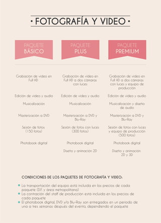 FOTOGRAFÍA Y VIDEO
Grabación de video en
Full HD
Edición de video y audio
Musicalización
Masterización a DVD
Sesión de fotos
(150 fotos)
Photobook digital
Grabación de video en
Full HD a dos cámaras
con luces
Edición de video y audio
Musicalización
Masterización a DVD y
Blu-Ray
Sesión de fotos con luces
(300 fotos)
Photobook digital
Diseño y animación 2D
Grabación de video en
Full HD a dos cámaras
con luces y equipo de
producción
Edición de video y audio
Musicalización y diseño
de audio
Masterización a DVD y
Blu-Ray
Sesión de fotos con luces
y equipo de producción
(500 fotos)
Photobook digital
Diseño y animación
2D y 3D
CONDICIONES DE LOS PAQUETES DE FOTOGRAFÍA Y VIDEO:
La transportación del equipo está incluida en los precios de cada
paquete (D.F. y área metropolitana)
La contración del staff de producción está incluida en los precios de
cada paquete
El photobook digital, DVD y/o Blu-Ray son entregados en un periodo de
una a tres semanas después del evento, dependiendo el paquete
 