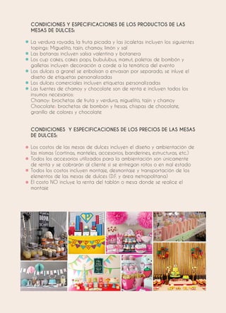 CONDICIONES Y ESPECIFICACIONES DE LOS PRODUCTOS DE LAS
MESAS DE DULCES:
La verdura rayada, la fruta picada y las jicaletas incluyen los siguientes
topings: Miguelito, tajín, chamoy, limón y sal
Las botanas incluyen salsa valentina y botanera
Los cup cakes, cakes pops, bubulubus, mamut, paletas de bombón y
galletas incluyen decoración a corde a la temática del evento
Los dulces a granel se enbolsan o envasan por separado, se inluye el
diseño de etiquetas personalizadas
Los dulces comerciales incluyen etiquetas personalizadas
Las fuentes de chamoy y chocolate son de renta e incluyen todos los
insumos necesarios:
Chamoy: brochetas de fruta y verdura, miguelito, tajín y chamoy
Chocolate: brochetas de bombón y fresas, chispas de chocolate,
granillo de colores y chocolate
CONDICIONES Y ESPECIFICACIONES DE LOS PRECIOS DE LAS MESAS
DE DULCES:
Los costos de las mesas de dulces incluyen el diseño y ambientación de
las mismas (cortinas, manteles, accesorios, banderines, estructuras, etc.)
Todos los accesorios utilizados para la ambientación son únicamente
de renta y se cobrarán al cliente si se entregan rotos o en mal estado
Todos los costos incluyen montaje, desmontaje y transportación de los
elementos de las mesas de dulces (D.F. y área metropolitana)
El costo NO incluye la renta del tablón o mesa donde se realice el
montaje
 