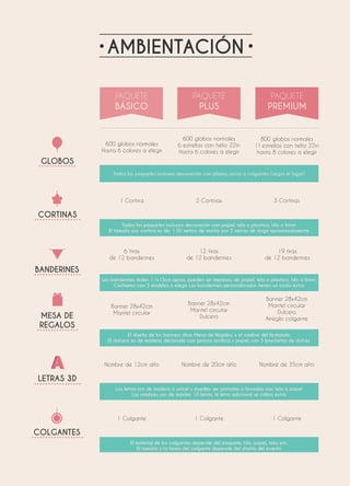 AMBIENTACIÓN
GLOBOS
600 globos normales
Hasta 6 colores a elegir
600 globos normales
6 estrellas con helio 22in
Hasta 6 colores a elegir
800 globos normales
11 estrellas con helio 22in
hasta 8 colores a elegir
Todos los paquetes incluyen decoración con pilares, arcos o colgantes (según el lugar)
CORTINAS
1 Cortina 2 Cortinas 3 Cortinas
Todos los paquetes incluyen decoración con papel, tela o plastico; hilo o liston
El tamaño por cortina es de: 1.50 metros de ancho por 2 metros de largo apróximadamente
LETRAS 3D
Nombre de 12cm alto Nombre de 20cm alto Nombre de 35cm alto
Las letras son de madera o unicel y pueden ser pintadas o forradas con tela o papel
Las nombres son de máximo 10 letras, la letra adicional se cobra extra
COLGANTES
1 Colgante 1 Colgante 1 Colgante
El material de los colgantes depende del paquete; hilo, papel, tela, etc.
El tamaño y la forma del colgante depende del diseño del evento
BANDERINES
6 tiras
de 12 banderines
12 tiras
de 12 banderines
19 tiras
de 12 banderines
Los banderines miden 11x15cm aprox, pueden ser impresos, de papel, tela o plastico; hilo o liston
Contamos con 3 modelos a elegir. Los banderines personalizados tienen un costo extra
MESA DE
REGALOS
Banner 28x42cm
Mantel circular
Banner 28x42cm
Mantel circular
Dulcero
Banner 28x42cm
Mantel circular
Dulcero
Arreglo colgante
El diseño de los banners dice: Mesa de Regalos, y el nombre del festejado
El dulcero es de madera, decorado con pintura acrilica y papel, con 5 brochetas de dulces
 