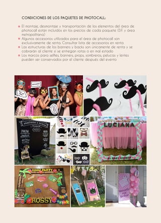 CONDICIONES DE LOS PAQUETES DE PHOTOCALL:
El montaje, desmontaje y transportación de los elementos del área de
photocall están incluidos en los precios de cada paquete (D.F. y área
metropolitana)
Algunos accesorios utilizados para el área de photocall son
exclusivamente de renta. Consultar lista de accesorios en renta
Las estructuras de los banners y backs son únicamente de renta y se
cobrarán al cliente si se entregan rotas o en mal estado
Los marcos para selfies, banners, props, sombreros, pelucas y lentes
pueden ser conservados por el cliente después del evento
 