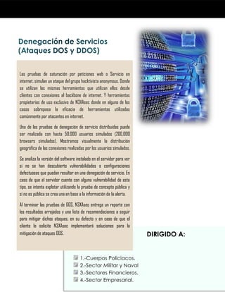 DIRIGIDO A:
SECTOR GOBIERNO:
1.-Cuerpos Policiacos.
2.-Sector Militar y Naval
3.-Sectores Financieros.
4.-Sector Empresarial.
Las pruebas de saturación por peticiones web o Servicio en
internet, simulan un ataque del grupo hacktivista anonymous. Donde
se utilizan las mismas herramientas que utilizan ellos desde
clientes con conexiones al backbone de internet. Y herramientas
propietarias de uso exclusivo de N3XAsec donde en alguno de los
casos sobrepasa la eficacia de herramientas utilizadas
comúnmente por atacantes en internet.
Una de las pruebas de denegación de servicio distribuidas puede
ser realizada con hasta 50,000 usuarios simulados (200,000
browsers simulados). Mostramos visualmente la distribución
geográfica de las conexiones realizadas por los usuarios simulados.
Se analiza la versión del software instalado en el servidor para ver
si no se han descubierto vulnerabilidades o configuraciones
defectuosas que puedan resultar en una denegación de servicio. En
caso de que el servidor cuente con alguna vulnerabilidad de este
tipo, se intenta explotar utilizando la prueba de concepto pública y
si no es pública se crea una en base a la información de la alerta.
Al terminar las pruebas de DOS, N3XAsec entrega un reporte con
los resultados arrojados y una lista de recomendaciones a seguir
para mitigar dichos ataques, en su defecto y en caso de que el
cliente lo solicite N3XAsec implementará soluciones para la
mitigación de ataques DOS.
 