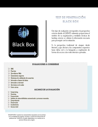 EXCEPCIÓN: Cuando los componentes expuestos se encuentran
en la modalidad de hosting, housing o cuando las direcciones IP
públicas del CLIENTE no están registradas a su nombre en el
servicio Whois de su región.
Este tipo de evaluación corresponde a la perspectiva
externa donde el CLIENTE solamente proporciona el
nombre de su organización y mediante técnicas de
hacking externo se obtiene la información necesaria
para proseguir con la evaluación.
Es la perspectiva tradicional de ataques desde
Internet y que afectan a los componentes expuestos
hacia dicha red o la búsqueda y explotación de
formas de acceso a las redes internas o privadas.
Black Box
EVALUACIONES A CONSIDERAR
DNS
Puertos
Servidores Web
Conexiones seguras
Sistemas de validación de usuarios
Intrusión a bases de datos
Intrusión a intranet
Servicios en la nube
Entre otros
ALCANCE DE LA EVALUACIÓN
Footprinting
Scanning
Enumeración
Análisis de vulnerabilidades automatizado y procesos manuales.
Comprobación
Penetración
Escalamiento
Acceso total
 
