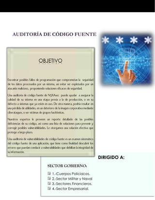 DIRIGIDO A:
SECTOR GOBIERNO:
1.-Cuerpos Policiacos.
2.-Sector Militar y Naval
3.-Sectores Financieros.
4.-Sector Empresarial.
OBJETIVO
Encontrar posibles fallos de programación que comprometan la seguridad
de los datos procesados por un sistema, así evitar ser explotados por un
atacante malicioso, proponiendo soluciones eficaces de seguridad.
Una auditoría de código fuente de N3XAsec puede ayudar a asegurar la
calidad de su sistema en una etapa previa a la de producción, o en su
defecto a sistemas que ya estén en uso. De otra manera, podría resultar en
una pérdida de utilidades, en un deterioro de la imagen corporativa mediante
ciberataques, o ser víctimas de grupos hacktivistas.
Nuestros expertos le proveen un reporte detallado de las posibles
deficiencias de su código, así como una lista de soluciones para prevenir y
corregir posibles vulnerabilidades. Le otorgamos una solución efectiva que
protege a largo plazo.
Una auditoría de vulnerabilidades de código fuente es un examen sistemático
del código fuente de una aplicación, que tiene como finalidad descubrir los
errores que puedan conducir a vulnerabilidades que debilitan la integridad de
su información.
 
