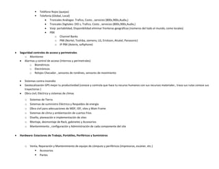 




Seguridad controles de acceso y perimetrales
o Monitoreo
 Alarmas y control de acceso (Internos y perimetrales)
o Biométricos
o Electrónicos
o Relojes Checador , sensores de rondines, sensores de movimiento




Sistemas contra incendio
Geolocalización GPS mejor tu productividad (conoce y controla que hace tu recurso humanos con sus recursos materiales , traza sus rutas conoce sus
trayectorias )
Obra civil, Eléctrica y sistemas de climas
o
o
o
o
o
o
o



Teléfono Rojos (quejas)
Telefonía (Global, Local)
 Troncales Análogas: Trafico, Costo , servicios (800s,900s,Audix,)
 Troncales Digitales: DID s, Trafico, Costo , servicios (800s,900s,Audix,)
 Voip: portabilidad, Disponibilidad eliminar fronteras geográficas (números del todo el mundo, como locales)
 PBX
o Channel Banks
o PBX (Nortel, Toshiba, siemens, LG, Erickson, Alcatel, Panasonic)
o IP PBX (Asterix, softphone)

Sistemas de Tierra
Sistemas de suministro Eléctrico y Respaldos de energía
Obra civil para adecuaciones de MDF, IDF, sites y Main Frame
Sistemas de clima y ambientación de cuartos fríos
Diseño, planeación e implementación de sites
Montaje, desmontaje de Rack, gabinetes y Accesorios
Mantenimiento , configuración y Administración de cada componente del site

Hardware: Estaciones de Trabajo, Portátiles, Periféricos y Suministros
o

Venta, Reparación y Mantenimiento de equipo de cómputo y periféricos (impresoras, escáner, etc.)
 Accesorios
 Partes

 