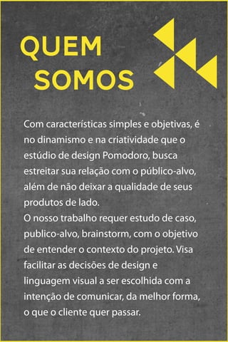 Quem
somos
Com características simples e objetivas, é
no dinamismo e na criatividade que o
estúdio de design Pomodoro, busca
estreitar sua relação com o público-alvo,
além de não deixar a qualidade de seus
produtos de lado.
O nosso trabalho requer estudo de caso,
publico-alvo, brainstorm, com o objetivo
de entender o contexto do projeto. Visa
facilitar as decisões de design e
linguagem visual a ser escolhida com a
intenção de comunicar, da melhor forma,
o que o cliente quer passar.

 