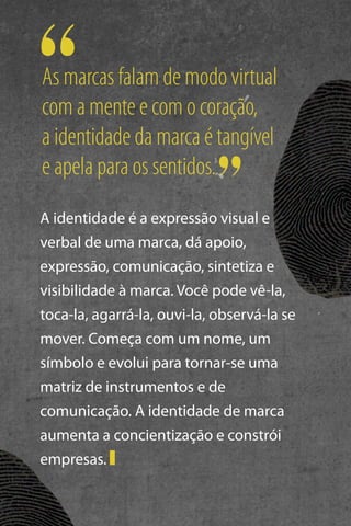As marcas falam de modo virtual
com a mente e com o coração,
a identidade da marca é tangível
e apela para os sentidos.
A identidade é a expressão visual e
verbal de uma marca, dá apoio,
expressão, comunicação, sintetiza e
visibilidade à marca. Você pode vê-la,
toca-la, agarrá-la, ouvi-la, observá-la se
mover. Começa com um nome, um
símbolo e evolui para tornar-se uma
matriz de instrumentos e de
comunicação. A identidade de marca
aumenta a concientização e constrói
empresas.

 