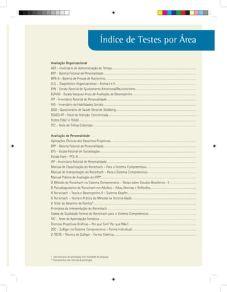 Índice de Testes por Área

Avaliação Organizacional
ADT - Inventário de Administração do Tempo
BFP - Bateria Fatorial de Personalidade
BPR-5 - Bateria de Provas de Raciocínio
D.O. - Diagnóstico Organizacional – Forma I e II
EFN - Escala Fatorial de Ajustamento Emocional/Neuroticismo
EVHAD - Escala Vazquez-Hutz de Avaliação de Desempenho
IFP - Inventário Fatorial de Personalidade
IHS - Inventário de Habilidades Sociais
QSG - Questionário de Saúde Geral de Goldberg
TEACO-FF - Teste de Atenção Concentrada
Testes TEALT e TEADI
TTC - Teste de Trilhas Coloridas

Avaliação de Personalidade
Aplicações Clínicas dos Desenhos Projetivos
BFP - Bateria Fatorial de Personalidade
EFS - Escala Fatorial de Socialização
Escala Hare - PCL-R
IFP - Inventário Fatorial de Personalidade
Manual de Classificação do Rorschach – Para o Sistema Compreensivo
Manual de Interpretação do Rorschach – Para o Sistema Compreensivo
Manual Prático de Avaliação do HTP*
O Método de Rorschach no Sistema Compreensivo – Notas sobre Estudos Brasileiros -1
O Psicodiagnóstico de Rorschach em Adultos – Atlas, Normas e Reflexões
O Rorschach – Teoria e Desempenho II – Sistema Klopfer
O Rorschach – Teoria e Prática do Método na Terceira Idade
O Teste do Desenho de Família*
Princípios da Interpretação do Rorschach
Tabela de Qualidade Formal do Rorschach para o Sistema Compreensivo
TAT - Teste de Apercepção Temática
Técnicas Projetivas Gráficas – Por que Sim? Por que Não?
ZSC - Zulliger no Sistema Compreensivo – Forma Individual
Z-TESTE – Técnica de Zulliger - Forma Coletiva




* Uso exclusivo de psicólogos com finalidade de pesquisa
** Instrumentos não restritos à psicólogos
 