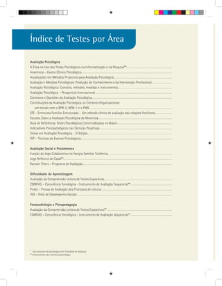 Índice de Testes por Área

Avaliação Psicológica
A Ética no Uso dos Testes Psicológicos na Informatização e na Pesquisa**
Anamnese – Exame Clínico Psicológico
Atualizações em Métodos Projetivos para Avaliação Psicológica
Avaliação e Medidas Psicológicas: Produção do Conhecimento e da Intervenção Profissional
Avaliação Psicológica: Conceito, métodos, medidas e instrumentos
Avaliação Psicológica – Perspectiva Internacional
Contextos e Questões da Avaliação Psicológica
Contribuições da Avaliação Psicológica no Contexto Organizacional:
   um estudo com o BPR-5, BFM-1 e o PMK
EFE - Entrevista Familiar Estruturada – Um método clínico de avaliação das relações familiares
Estudos Sobre a Avaliação Psicológica do Motorista
Guia de Referência: Testes Psicológicos Comercializados no Brasil
Indicadores Psicopatológicos nas Técnicas Projetivas
Temas em Avaliação Psicológica - 2a Edição
TEP – Técnicas de Exames Psicológicos

Avaliação Social e Psicomotora
Função do Jogo Colaborativo na Terapia Familiar Sistêmica
Jogo Reflexivo do Casal**
Ramain Thiers – Programa de Avaliação

Dificuldades de Aprendizagem
Avaliação da Compreensão Leitora de Textos Expositivos
CONFIAS – Consciência Fonológica - Instrumento de Avaliação Sequencial**
Prolec - Provas de Avaliação dos Processos de Leitura
TDE - Teste de Desempenho Escolar

Fonoaudiologia e Psicopedagogia
Avaliação da Compreensão Leitora de Textos Expositivos**
CONFIAS – Consciência Fonológica - Instrumento de Avaliação Sequencial**




* Uso exclusivo de psicólogos com finalidade de pesquisa
** Instrumentos não restritos à psicólogos
 