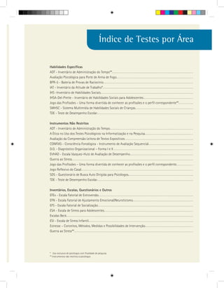 Índice de Testes por Área

Habilidades Específicas
ADT - Inventário de Administração do Tempo**
Avaliação Psicológica para Porte de Arma de Fogo
BPR-5 - Bateria de Provas de Raciocínio
IAT - Inventário da Atitude de Trabalho*
IHS -Inventário de Habilidades Sociais
IHSA-Del-Prette - Inventário de Habilidades Sociais para Adolescentes
Jogo das Profissões – Uma forma divertida de conhecer as profissões e o perfil correspondente**
SMHSC - Sistema Multimídia de Habilidades Sociais de Crianças
TDE - Teste de Desempenho Escolar

Instrumentos Não Restritos
ADT - Inventário de Administração do Tempo
A Ética no Uso dos Testes Psicológicos na Informatização e na Pesquisa
Avaliação da Compreensão Leitora de Textos Expositivos
CONFIAS - Consciência Fonológica - Instrumento de Avaliação Sequencial
D.O. - Diagnóstico Organizacional – Forma I e II
EVHAD - Escala Vazquez-Hutz de Avaliação de Desempenho
Guerra ao Stress
Jogo das Profissões – Uma forma divertida de conhecer as profissões e o perfil correspondente
Jogo Reflexivo do Casal
SDS - Questionário de Busca Auto Dirigida para Psicólogos
TDE - Teste de Desempenho Escolar

Inventários, Escalas, Questionários e Outros
EFEx - Escala Fatorial de Extroversão
EFN - Escala Fatorial de Ajustamento Emocional/Neuroticismo
EFS - Escala Fatorial de Socialização
ESA - Escala de Stress para Adolescentes
Escalas Beck
ESI - Escala de Stress Infantil
Estresse – Conceitos, Métodos, Medidas e Possibilidades de Intervenção
Guerra ao Stress**




* Uso exclusivo de psicólogos com finalidade de pesquisa
** Instrumentos não restritos à psicólogos
 