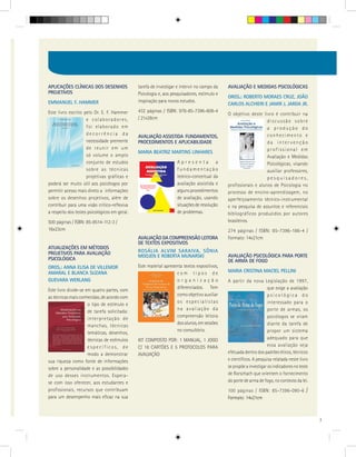 APLICAÇÕES CLÍNICAS DOS DESENHOS               tarefa de investigar e intervir no campo da   AVALIAÇÃO E MEDIDAS PSICOLÓGICAS
PROJETIVOS                                     Psicologia e, aos pesquisadores, estímulo e
                                                                                             ORGS.: ROBERTO MORAES CRUZ, JOÃO
EMMANUEL F. HAMMER                             inspiração para novos estudos.
                                                                                             CARLOS ALCHIERI E JAMIR J. JARDA JR.
Este livro escrito pelo Dr. E. F. Hammer       432 páginas / ISBN: 978-85-7396-608-4
                                                                                             O objetivo deste livro é contribuir na
                     e colaboradores,          / 21x28cm
                                                                                                                 discussão sobre
                     foi elaborado em                                                                            a produção do
                     decorrência da                                                                              conhecimento e
                                               AVALIAÇÃO ASSISTIDA FUNDAMENTOS,
                     necessidade premente      PROCEDIMENTOS E APLICABILIDADE                                    da intervenção
                     de reunir em um                                                                             profissional em
                                               MARIA BEATRIZ MARTINS LINHARES
                     só volume o amplo                                                                           Avaliação e Medidas
                     conjunto de estudos                            Apresenta a                                  Psicológicas, visando
                     sobre as técnicas                              fundamentação                                auxiliar professores,
                     projetivas gráficas e                          teórico-conceitual da                        pesquisadores,
poderá ser muito útil aos psicólogos por                            avaliação assistida e    profissionais e alunos de Psicologia no
permitir acesso mais direto a informações                           alguns procedimentos     processo de ensino-aprendizagem, no
sobre os desenhos projetivos, além de                               de avaliação, usando     aperfeiçoamento técnico-instrumental
contribuir para uma visão crítico-reflexiva                         situações de resolução   e na pesquisa de assuntos e referenciais
a respeito dos testes psicológicos em geral.                        de problemas.            bibliográficos produzidos por autores
500 páginas / ISBN: 85-8514-112-3 /                                                          brasileiros.
16x23cm                                                                                      274 páginas / ISBN: 85-7396-186-4 /
                                               AVALIAÇÃO DA COMPREENSÃO LEITORA              Formato: 14x21cm
                                               DE TEXTOS EXPOSITIVOS
ATUALIZAÇÕES EM MÉTODOS
PROJETIVOS PARA AVALIAÇÃO                      ROSÁLIA ALVIM SARAIVA, SÔNIA
                                               MOOJEN E ROBERTA MUNARSKI                     AVALIAÇÃO PSICOLÓGICA PARA PORTE
PSICOLÓGICA                                                                                  DE ARMA DE FOGO
ORGS.: ANNA ELISA DE VILLEMOR                  Este material apresenta textos expositivos,
AMARAL E BLANCA SUZANA                                             com tipos de              MARIA CRISTINA MACIEL PELLINI
GUEVARA WERLANG                                                    organização               A partir da nova Legislação de 1997,
                                                                   diferenciados. Tem                               que exige a avaliação
Este livro divide-se em quatro partes, com
                                                                   como objetivo auxiliar                           psicológica do
as técnicas mais conhecidas, de acordo com
                                                                   os especialistas                                 interessado para o
                      o tipo de estímulo e
                                                                   na avaliação da                                  porte de armas, os
                      de tarefa solicitada:
                                                                   compreensão leitora                              psicólogos se viram
                      interpretação de
                                                                   dos alunos, em sessões                           diante da tarefa de
                      manchas, técnicas
                                                                   no consultório.                                  propor um sistema
                      temáticas, desenhos,
                      técnicas de estímulos    KIT COMPOSTO POR: 1 MANUAL, 1 JOGO                                   adequado para que
                      específicos, de          C/ 18 CARTÕES E 5 PROTOCOLOS PARA                                    essa avaliação seja
                      modo a demonstrar        AVALIAÇÃO                                     efetuada dentro dos padrões éticos, técnicos
sua riqueza como fonte de informações                                                        e científicos. A pesquisa relatada neste livro
sobre a personalidade e as possibilidades                                                    se propõe a investigar os indicadores no teste
de uso desses instrumentos. Espera-                                                          de Rorschach que orientem o fornecimento
se com isso oferecer, aos estudantes e                                                       do porte de arma de fogo, no contexto da lei.
profissionais, recursos que contribuam                                                       100 páginas / ISBN: 85-7396-090-6            /
para um desempenho mais eficaz na sua                                                        Formato: 14x21cm



                                                                                                                                              7
 