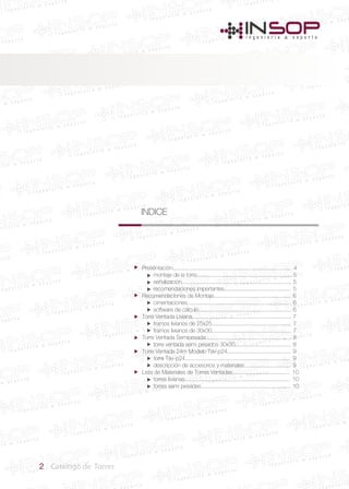 2 Catálogo de Torres
INDICE
Presentación........................................................................... 4
montaje de la torre............................................................. 5
señalización....................................................................... 5
recomendaciones importantes........................................... 5
Recomendaciones de Montaje.................................................. 6
cimentaciones................................................................... 6
software de cálculo............................................................ 6
Torre Ventada Liviana................................................................ 7
tramos livianos de 25x25................................................... 7
tramos livianos de 30x30................................................... 7
Torre Ventada Semipesada....................................................... 8
torre ventada semi pesados 30x30.................................... 8
Torre Ventada 24m Modelo Tav-p24......................................... 9
torre Tav-p24.................................................................... 9
descripción de accesorios y materiales.............................. 9
Lista de Materiales de Torres Ventadas..................................... 10
torres livianas.................................................................... 10
torres semi pesadas.......................................................... 10


















 