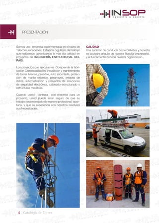 4 Catálogo de Torres
Somos una empresa experimentada en el rubro de
Telecomunicaciones; Estamos orgulloso del trabajo
que realizamos garantizando la más alta calidad en
proyectos de INGENIERÍA ESTRUCTURAL DEL
PAÍS.
Los proyectos que ejecutamos Comprende la fabri-
cación Comercialización, instalación y mantenimiento
de torres livianas, pesadas, auto soportada, protec-
ción de manto eléctrico, pararrayos, enlaces de
datos, automatización y proyectos de soluciones
de seguridad electrónica, cableado estructurado y
estructuras metálicas.
Cuando usted contrata con nosotros para un
proyecto, usted puede estar seguro de que su
trabajo será manejado de manera profesional, opor-
tuna, y que su experiencia con nosotros resolverá
sus Necesidades.
CALIDAD
Una tradición de conducta comercial ética y honesta
es la piedra angular de nuestra filosofía empresarial,
y el fundamento de toda nuestra organización .
PRESENTACIÓN
 