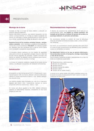 5 Catálogo de Torres
Montaje de la torre
Consiste en fijar a la base el tramo inferior y colocarlo en
posición vertical nivelándolo.
tramos intermedios sucesivos, que estarán equipados con los
vientos correspondientes; el montaje se realiza escalando los
tramos ya colocados e izando posteriormente el tramo que se
va a colocar, ayudándose de utillaje de elevación adecuado
Nuestras torres de los modelos ventadas livianas, semipe-
sadas y pesadas están diseñados cumpliendo las especifica-
ciones de la norma americana TIA-222-F, los mismos pueden
ser utilizados para ser escalados por lo que la norma define
como escalador competente (especializado)
La escalada deberá realizarse con los medios de seguridad
adecuados (cinturón de seguridad, anclajes, linea de vida) más
de dos tramos seguidos sin arriostrar, cuando coincidan dos
tramos sin vientos, se utilizarán vientos auxiliares para el arrios-
tramiento de los tramos durante el montaje
La torrese irá nivelando mediante el ajuste de la tensión de los
vientos y la utilización de aparatos de nivelación convenientes.
Señalización
de acuerdo con las normas de la O.A.C.I. (Organización nacio-
nal de Aviación Civil), los tramos deberán colocarse alternativa-
mente en colores aeronáuticos blanco y rojo, siendo distingui-
dos durante el día.
Los tramos pueden estar formados por mas de un elemento
seguido del mismo color, manteniendo siempre la misma
proporción entre los colores (rojo - blanco - rojo).
En torres con altura superior a los 30m. deberá colocarse
además un balizamiento nocturno, consistente en tres luces
dobles en color rojo.
Recomendaciones importantes
A efectos de conservar las características de la torre en un
emplazamiento dado, se exigirá un control periódico del
tensado de los tirantes y chequeo de apriete de tornillos, se
aconseja realizarlo en periodos semestrales.
Se recomienda también la revisión de toda la estructura
después de fuertes tormentas de viento o hielo u otras condicio-
nes extremas.
así mismo, se recomienda la revisión periódica de la estructura
en zonas de alta concentración de salinidad (zonas costeras) y
zonas con ambientes corrosivos.
Se desecharán tramos en los que se aprecie deformacio-
nes producidas durante el transporte, montaje, desmontaje
o vida útil de la torre.
Se procederá a revisiones anuales y reparaciones en su caso de
todas las incidencias observadas.
Desalineaciones y deformaciones.
Revisión de soldaduras.
Revisión pintura.
Revisión uniones de cables.
Revisión cables.
Tensión de los cables (medir*).
La tensión de los cables medida, está sujeta a pequeñas variacio-nes
en función del viento y la temperatura.No medir o ajustar los cables en
condiciones de fuerte viento.






PRESENTACIÓN
 