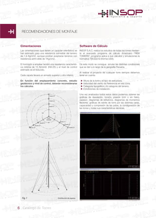 6 Catálogo de Torres
Cimentaciones Software de Cálculo
Distribución de zapatas
Nudo L3
Nudo L1
Nudo L1
Nudo L1
Nudo L2
Nudo L2
Nudo L3
Nudo
central
Nudo L2
Nudo L3
Fig.1
Las cimentaciones (que tienen un carácter orientativo) se
han estimado para una resistencia admisible del terreno
de 1,5 Kg/cm2, aunque podrían aceptarse terrenos con
resistencia admi-sible de 1Kg/cm2.
El hormigón a emplear tendrá una resistencia característi-
ca mínima de 15 N/mm2. (HA-25) y el nivel de control
estimado es el reducido.
Cada zapata llevará un armado superior y otro inferior.
En función del emplazamiento concreto, estudio
geotécnico y nivel de control, deberán reconsiderarse
los cálculos.
INSOP S.A.C. realiza los estudios de todas las torres median-
te el avanzado programa de cálculo Americano “RISA
TOWERS”. programa aplica a sus cálculos y simulaciones la
normativa TIA/222-G (norma USA).
De este modo se consigue simular las distintas condiciones
que se dan a lo largo de la geografía Peruana.
Al realizar el proyecto de cualquier torre siempre debemos
tener en cuenta:
Altura de la torre y el tipo de estructura.
Velocidad del viento de Referencia en esa zona.
Categoría tipográfica y la categoria del terreno.
Condiciones de instalación.
Una vez analizados todos estos datos podemos obtener las
gráficas de desviación, torsión, presión (con o sin hielo),
espesor, diagramas de esfuerzos, diagramas de momentos
flectores, gráficas de estrés de torre por las distintas caras,
capacaidad y compresión de las patas, la condiguración de
las torres y todas sus características técnicas.




RECOMENDACIONES DE MONTAJE
 