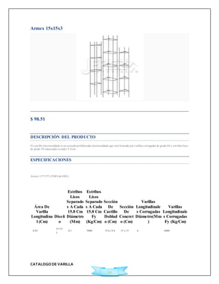 CATALOGO DE VARILLA 
10 
Armex 15x15x3 
Agregar a Cotización 
$ 98.51 
Ficha Técnica 
DESCRIPCIÓN DEL PRODUCTO 
El cast illo elect rosoldado es un armado prefabricado electrosoldado que está formado por varillas corrugadas de grado 60 y est ribos lisos 
de grado 50 espaciados a cada 15.8 cm. 
ESPECIFICACIONES 
Armex 15*15*3 (TMO de 6ML) 
Área De 
Varilla 
Longitudina 
l (Cm) 
Diseñ 
o 
Estribos 
Lisos 
Separado 
s A Cada 
15.8 Cm 
Diámetro 
(Mm) 
Estribos 
Lisos 
Separado 
s A Cada 
15.8 Cm 
Fy 
(Kg/Cm) 
Sección 
De 
Castillo 
Doblad 
o (Cm) 
Sección 
De 
Concret 
o (Cm) 
Varillas 
Longitudinale 
s Corrugadas 
Diámetro(Mm 
) 
Varillas 
Longitudinale 
s Corrugadas 
Fy (Kg/Cm) 
0.85 
15-15- 
3 
4.1 5000 9.8 x 9.8 15 x 15 6 6000 
 