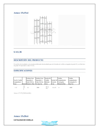 ?rea De Varilla 
Longitudinal 
(Cm) Diseño 
Estribos Lisos 
Separados A 
Cada 15.8 Cm 
Diámetro (Mm) 
CATALOGO DE VARILLA 
11 
Armex 15x15x4 
Agregar a Cotización 
$ 111.38 
Ficha Técnica 
DESCRIPCIÓN DEL PRODUCTO 
El cast illo elect rosoldado es un armado prefabricado electrosoldado que está formado por varillas corrugadas de grado 60 y est ribos lisos 
de grado 50 espaciados a cada 15.8 cm. 
ESPECIFICACIONES 
Armex 15*15*4 (TMO de 6ML) 
Armex 15x20x4 
Estribos Lisos 
Separados A 
Cada 15.8 Cm 
Fy (Kg/Cm) 
Sección De 
Castillo 
Doblado 
(Cm) 
Sección De 
Concreto 
(Cm) 
Varillas 
Longitudinales 
Corrugadas 
Diámetro(Mm) 
Varillas 
Longitudinales 
Corrugadas Fy 
(Kg/Cm) 
1.13 
15- 
15- 
4 
4.1 5000 
10.1 x 
10.1 
15 x 15 6 6000 
 