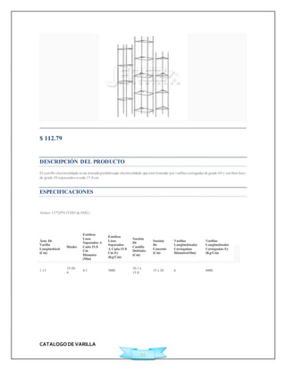 CATALOGO DE VARILLA 
12 
$ 112.79 
Ficha Técnica 
DESCRIPCIÓN DEL PRODUCTO 
El cast illo elect rosoldado es un armado prefabricado electrosoldado que está formado por varillas corrugadas de grado 60 y est ribos lisos 
de grado 50 espaciados a cada 15.8 cm. 
ESPECIFICACIONES 
Armex 15*20*4 (TMO de 6ML) 
Área De 
Varilla 
Longitudinal 
(Cm) 
Diseño 
Estribos 
Lisos 
Separados A 
Cada 15.8 
Cm 
Diámetro 
(Mm) 
Estribos 
Lisos 
Separados 
A Cada 15.8 
Cm Fy 
(Kg/Cm) 
Sección 
De 
Castillo 
Doblado 
(Cm) 
Sección 
De 
Concreto 
(Cm) 
Varillas 
Longitudinales 
Corrugadas 
Diámetro(Mm) 
Varillas 
Longitudinales 
Corrugadas Fy 
(Kg/Cm) 
1.13 
15-20- 
4 
4.1 5000 
10.1 x 
15.0 
15 x 20 6 6000 
 