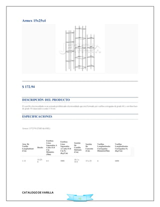 CATALOGO DE VARILLA 
13 
Armex 15x25x4 
Agregar a Cotización 
$ 172.94 
Ficha Técnica 
DESCRIPCIÓN DEL PRODUCTO 
El cast illo elect rosoldado es un armado prefabricado electrosoldado que está formado por varillas corrugadas de grado 60 y est ribos lisos 
de grado 50 espaciados a cada 15.8 cm. 
ESPECIFICACIONES 
Armex 15*25*4 (TMO de 6ML) 
Área De 
Varilla 
Longitudinal 
(Cm) 
Diseño 
Estribos 
Lisos 
Separados A 
Cada 15.8 
Cm 
Diámetro 
(Mm) 
Estribos 
Lisos 
Separados 
A Cada 15.8 
Cm Fy 
(Kg/Cm) 
Sección 
De 
Castillo 
Doblado 
(Cm) 
Sección 
De 
Concreto 
(Cm) 
Varillas 
Longitudinales 
Corrugadas 
Diámetro(Mm) 
Varillas 
Longitudinales 
Corrugadas Fy 
(Kg/Cm) 
1.13 
15-25- 
4 
4.1 5000 
10.1 x 
19.9 
15 x 25 6 6000 
 