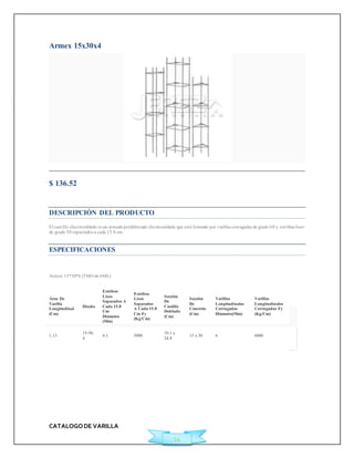 CATALOGO DE VARILLA 
14 
Armex 15x30x4 
$ 136.52 
Ficha Técnica 
DESCRIPCIÓN DEL PRODUCTO 
El cast illo elect rosoldado es un armado prefabricado electrosoldado que está formado por varillas corrugadas de grado 60 y est ribos lisos 
de grado 50 espaciados a cada 15.8 cm. 
ESPECIFICACIONES 
Armex 15*30*4 (TMO de 6ML) 
Área De 
Varilla 
Longitudinal 
(Cm) 
Diseño 
Estribos 
Lisos 
Separados A 
Cada 15.8 
Cm 
Diámetro 
(Mm) 
Estribos 
Lisos 
Separados 
A Cada 15.8 
Cm Fy 
(Kg/Cm) 
Sección 
De 
Castillo 
Doblado 
(Cm) 
Sección 
De 
Concreto 
(Cm) 
Varillas 
Longitudinales 
Corrugadas 
Diámetro(Mm) 
Varillas 
Longitudinales 
Corrugadas Fy 
(Kg/Cm) 
1.13 
15-30- 
4 
4.1 5000 
10.1 x 
24.8 
15 x 30 6 6000 
 