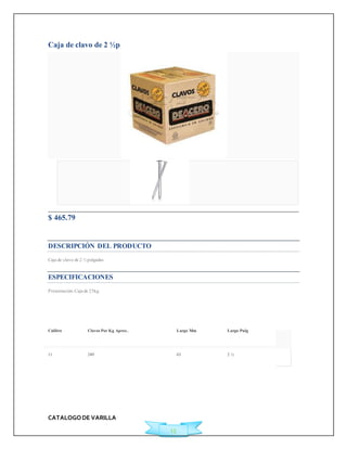 CATALOGO DE VARILLA 
15 
Caja de clavo de 2 ½p 
$ 465.79 
Ficha Técnica 
DESCRIPCIÓN DEL PRODUCTO 
Caja de clavo de 2 ½ pulgadas 
ESPECIFICACIONES 
Presentación: Caja de 25kg 
Calibre Clavos Por Kg Aprox. Largo Mm Largo Pulg 
11 249 63 2 ½ 
 