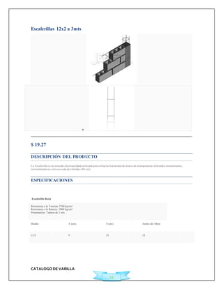 CATALOGO DE VARILLA 
19 
Escalerillas 12x2 a 3mts 
 
$ 19.27 
DESCRIPCIÓN DEL PRODUCTO 
La Escalerilla es un armado electrosoldado ut ilizado para refuerzo horizontal de muros de mampostería reforzados interiormente, 
normalmente se coloca a cada dos hiladas (40 cm). 
ESPECIFICACIONES 
Escalerilla Recta 
Resistencia a la Tensión: 5700 kg/cm² 
Resistencia a la fluencia: 5000 kg/cm² 
Presentación: Tramos de 3 mts 
Diseño A (cm) S (cm) Ancho del Muro 
12-2 9 25 12 
 