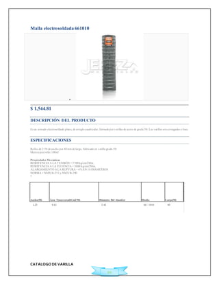 CATALOGO DE VARILLA 
20 
Malla electrosoldada 661010 
 
$ 1,544.81Ficha Técnica 
DESCRIPCIÓN DEL PRODUCTO 
Es un armado electrosoldado plano, de arreglo cuadricular, formado por varillas de acero de grado 50. Las varillas son corrugadas o lisas. 
ESPECIFICACIONES 
Rollos de 2.50 de ancho por 40 mts de largo, fabricado en varilla grado 50. 
Met ros por rollo: 100m² 
Propiedades Mecánicas 
RESISTENCIA A LA TENSIÓN = 5700 kg/cm2 Min. 
RESISTENCIA A LA FLUENCIA = 5000 kg/cm2 Min. 
ALARGAMIENTO A LA RUPTURA = 6% EN 10 DIÁMETROS 
NORMA = NMX B-253 y NMX B-290 
? 
Ancho(M) Área Transversal(Cm2/M) Diámetro Del Alambre Diseño Largo(M) 
1.25 0.61 3.43 66 - 1010 40 
 