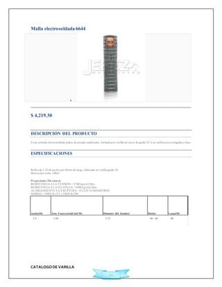 CATALOGO DE VARILLA 
21 
Malla electrosoldada 6644 
 
$ 4,219.30 
Ficha Técnica 
DESCRIPCIÓN DEL PRODUCTO 
Es un armado electrosoldado plano, de arreglo cuadricular, formado por varillas de acero de grado 50. Las varillas son corrugadas o lisas. 
ESPECIFICACIONES 
Rollos de 2.50 de ancho por 40 mts de largo, fabricado en varilla grado 50. 
Met ros por rollo: 100m² 
Propiedades Mecánicas 
RESISTENCIA A LA TENSIÓN = 5700 kg/cm2 Min. 
RESISTENCIA A LA FLUENCIA = 5000 kg/cm2 Min. 
ALARGAMIENTO A LA RUPTURA = 6% EN 10 DIÁMETROS 
NORMA = NMX B-253 y NMX B-290 
Ancho(M) Área Transversal(Cm2/M) Diámetro Del Alambre Diseño Largo(M) 
2.5 1.69 5.72 66 - 44 40 
 
