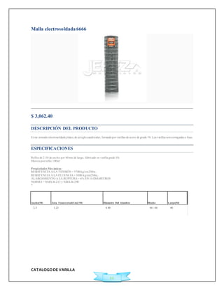 CATALOGO DE VARILLA 
22 
Malla electrosoldada 6666 
$ 3,062.40Ficha Técnica 
DESCRIPCIÓN DEL PRODUCTO 
Es un armado electrosoldado plano, de arreglo cuadricular, formado por varillas de acero de grado 50. Las varillas son corrugadas o lisas. 
ESPECIFICACIONES 
Rollos de 2.50 de ancho por 40 mts de largo, fabricado en varilla grado 50. 
Met ros por rollo: 100m² 
Propiedades Mecánicas 
RESISTENCIA A LA TENSIÓN = 5700 kg/cm2 Min. 
RESISTENCIA A LA FLUENCIA = 5000 kg/cm2 Min. 
ALARGAMIENTO A LA RUPTURA = 6% EN 10 DIÁMETROS 
NORMA = NMX B-253 y NMX B-290 
? 
Ancho(M) Área Transversal(Cm2/M) Diámetro Del Alambre Diseño Largo(M) 
2.5 1.23 4.88 66 - 66 40 
 