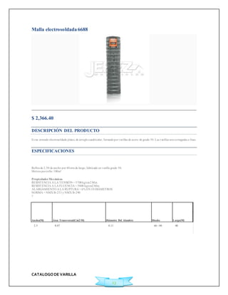 CATALOGO DE VARILLA 
23 
Malla electrosoldada 6688 
$ 2,366.40 
DESCRIPCIÓN DEL PRODUCTO 
Es un armado electrosoldado plano, de arreglo cuadricular, formado por varillas de acero de grado 50. Las varillas son corrugadas o lisas. 
ESPECIFICACIONES 
Rollos de 2.50 de ancho por 40 mts de largo, fabricado en varilla grado 50. 
Met ros por rollo: 100m² 
Propiedades Mecánicas 
RESISTENCIA A LA TENSIÓN = 5700 kg/cm2 Min. 
RESISTENCIA A LA FLUENCIA = 5000 kg/cm2 Min. 
ALARGAMIENTO A LA RUPTURA = 6% EN 10 DIÁMETROS 
NORMA = NMX B-253 y NMX B-290 
? 
Ancho(M) Área Transversal(Cm2/M) Diámetro Del Alambre Diseño Largo(M) 
2.5 0.87 4.11 66 - 88 40 
 
