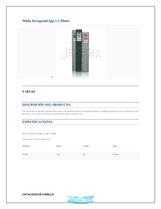 CATALOGO DE VARILLA 
24 
Malla hexagonal 2pp x 1.50mts 
 
Agregar a Cotización 
$ 685.04 
Ficha Técnica 
DESCRIPCIÓN DEL PRODUCTO 
Está formada por alambres galvanizados suaves entorchados entre sí formando hexagonos.La malla hexagonal de mayor rotación es la de 
un met ro y las mallas se ut ilizan en construcción, hogar, artesanías, etc... 
ESPECIFICACIONES 
Rollo de Malla hexagonal 2pp*1.50mts 
Alambre de refuerzo cada 30 cm. 
Abertura Altura Calibre Largo 
50 mm 1.50 20 45 mts. 
 