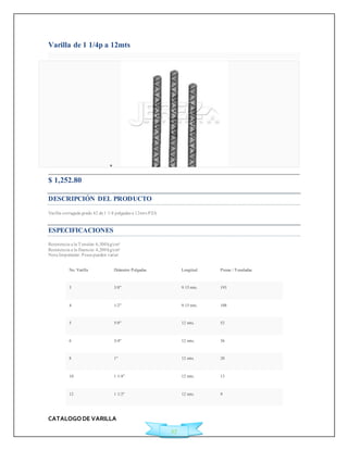 CATALOGO DE VARILLA 
27 
Varilla de 1 1/4p a 12mts 
 
$ 1,252.80 
DESCRIPCIÓN DEL PRODUCTO 
Varilla corrugada grado 42 de 1 1/4 pulgadas a 12mts PZA 
ESPECIFICACIONES 
Resistencia a la Tensión: 6,300 kg/cm² 
Resistencia a la fluencia: 4,200 kg/cm² 
Nota Importante: Pesos pueden variar 
No. Varilla Diámetro Pulgadas Longitud Piezas / Toneladas 
3 3/8" 9.15 mts. 193 
4 1/2" 9.15 mts. 108 
5 5/8" 12 mts. 52 
6 3/4" 12 mts. 36 
8 1" 12 mts. 20 
10 1 1/4" 12 mts. 13 
12 1 1/2" 12 mts. 9 
 