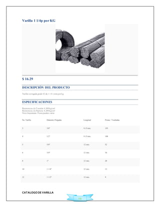 CATALOGO DE VARILLA 
29 
Varilla 1 1/4p por KG 
$ 16.29 
DESCRIPCIÓN DEL PRODUCTO 
Varilla corrugada grado 42 de 1 1/4 venta por kg 
ESPECIFICACIONES 
Resistencia a la Tensión: 6,300 kg/cm² 
Resistencia a la fluencia: 4,200 kg/cm² 
Nota Importante: Pesos pueden variar 
No. Varilla Diámetro Pulgadas Longitud Piezas / Toneladas 
3 3/8" 9.15 mts. 193 
4 1/2" 9.15 mts. 108 
5 5/8" 12 mts. 52 
6 3/4" 12 mts. 36 
8 1" 12 mts. 20 
10 1 1/4" 12 mts. 13 
12 1 1/2" 12 mts. 9 
 