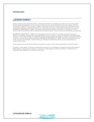 CATALOGO DE VARILLA 
3 
Introducción 
¿QUIÉNES SOMOS? 
Somos la empresa líder del Noreste del País, dedicada al suministro de materiales para construcción de primera calidad. 
Nuestro equipo está integrado, por el personal profesional y técnico más especializado del mercado, quienes, de forma 
permanente y siguiendo como premisas la calidad y compromiso de servicio, el asesoramiento y la capacitación continua, 
nos permiten garantizar, la satisfacción plena de las necesidades de nuestros clientes; logrando de esta forma, hacer de 
MATERIALES INDUSTRIALES JEREZ una empresa sólida, ef iciente y dinámica, dominando un mercado en el que el 
cliente, se lleva el benef icio directo y la satisfacción por nuestro conducto, a través de nuestros distribuidores y proveedores. 
MATERIALES INDUSTRIALES JEREZ inicia operaciones en marzo de 1979 con su primera sucursal en la zona de 
Galerías. Actualmente, cubrimos toda el área metropolitana con 5 sucursales y 2 Centros de Distribución estratégicamente 
ubicadas y la más moderna f lotilla de unidades de reparto, logrando mantener el prestigio de rapidez y excelente servicio de 
la empresa. Con más de 30 años de experiencia, MATERIALES INDUSTRIALES JEREZ, sigue esforzándose día a día, en 
dar las soluciones en materiales, asesorías técnicas y las mejores condiciones económicas a los requerimientos de 
construcción actuales. 
Somos distribuidores de las marcas líderes del mercado, las cuales exceden todos los estándares y normas de calidad. 
Contamos con las mejores condiciones comerciales de acuerdo a sus necesidades y los mejores precios a Nivel Mayoreo, 
Medio Mayoreo, Constructoras, Arquitectos, Contratistas y Público general. Asimismo contamos con crédito directo, y 
sistemas de f inanciamiento como fonacot y construcard. 
 