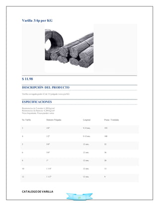 CATALOGO DE VARILLA 
31 
Varilla 3/4p por KG 
Agregar a Cotización 
$ 11.98 
DESCRIPCIÓN DEL PRODUCTO 
Varilla corrugada grado 42 de 3/4 pulgada venta por KG 
ESPECIFICACIONES 
Resistencia a la Tensión: 6,300 kg/cm² 
Resistencia a la fluencia: 4,200 kg/cm² 
Nota Importante: Pesos pueden variar 
No. Varilla Diámetro Pulgadas Longitud Piezas / Toneladas 
3 3/8" 9.15 mts. 193 
4 1/2" 9.15 mts. 108 
5 5/8" 12 mts. 52 
6 3/4" 12 mts. 36 
8 1" 12 mts. 20 
10 1 1/4" 12 mts. 13 
12 1 1/2" 12 mts. 9 
 