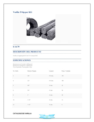 CATALOGO DE VARILLA 
33 
Varilla 5/16p por KG 
Agregar a Cotización 
$ 14.79 
DESCRIPCIÓN DEL PRODUCTO 
Varilla corrugada grado 42 de 5/16 venta por KG 
ESPECIFICACIONES 
Resistencia a la Tensión: 6,300 kg/cm² 
Resistencia a la fluencia: 4,200 kg/cm² 
Nota Importante: Pesos pueden variar 
No. Varilla Diámetro Pulgadas Longitud Piezas / Toneladas 
3 3/8" 9.15 mts. 193 
4 1/2" 9.15 mts. 108 
5 5/8" 12 mts. 52 
6 3/4" 12 mts. 36 
8 1" 12 mts. 20 
10 1 1/4" 12 mts. 13 
12 1 1/2" 12 mts. 9 
 