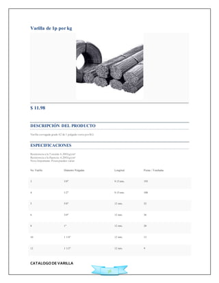 CATALOGO DE VARILLA 
36 
Varilla de 1p por kg 
$ 11.98 
Ficha Técnica 
DESCRIPCIÓN DEL PRODUCTO 
Varilla corrugada grado 42 de 1 pulgada venta por KG 
ESPECIFICACIONES 
Resistencia a la Tensión: 6,300 kg/cm² 
Resistencia a la fluencia: 4,200 kg/cm² 
Nota Importante: Pesos pueden variar 
No. Varilla Diámetro Pulgadas Longitud Piezas / Toneladas 
3 3/8" 9.15 mts. 193 
4 1/2" 9.15 mts. 108 
5 5/8" 12 mts. 52 
6 3/4" 12 mts. 36 
8 1" 12 mts. 20 
10 1 1/4" 12 mts. 13 
12 1 1/2" 12 mts. 9 
 