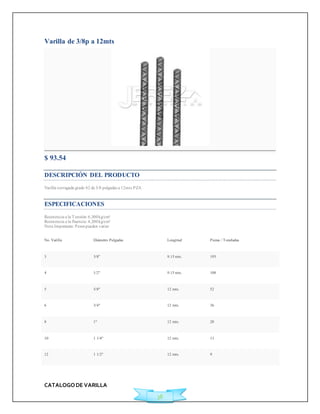 CATALOGO DE VARILLA 
38 
Varilla de 3/8p a 12mts 
$ 93.54 
DESCRIPCIÓN DEL PRODUCTO 
Varilla corrugada grado 42 de 3/8 pulgadas a 12mts PZA 
ESPECIFICACIONES 
Resistencia a la Tensión: 6,300 kg/cm² 
Resistencia a la fluencia: 4,200 kg/cm² 
Nota Importante: Pesos pueden variar 
No. Varilla Diámetro Pulgadas Longitud Piezas / Toneladas 
3 3/8" 9.15 mts. 193 
4 1/2" 9.15 mts. 108 
5 5/8" 12 mts. 52 
6 3/4" 12 mts. 36 
8 1" 12 mts. 20 
10 1 1/4" 12 mts. 13 
12 1 1/2" 12 mts. 9 
 