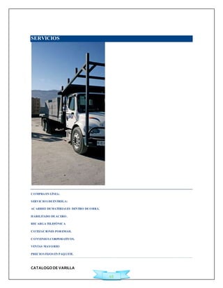 CATALOGO DE VARILLA 
49 
SERVICIOS 
COMPRA EN LÍNEA: 
SERVICIOS DE ENTREGA: 
ACARREO DE MATERIALES DENTRO DE OBRA. 
HABILITADO DE ACERO. 
RECARGA TELEFÓNICA 
COTIZACIONES POR EMAIL 
CONVENIOS CORPORATIVOS. 
VENTAS MAYOREO 
PRECIOS FIJOS EN PAQUETE. 
 