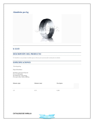CATALOGO DE VARILLA 
5 
Alambrón por kg 
$ 13.53Ficha Técnica 
DESCRIPCIÓN DEL PRODUCTO 
El Alambrón es un producto metálico que se obt iene por un proceso de Laminación en caliente. 
ESPECIFICACIONES 
Precio por kg 
Especi ficaciones: 
Medida 6.35 mm de Espesor 
Peso: 0.248 kg/mt 
Rendimiento: 4.05 mts/kg 
Peso por rollo: 1200 a 2000 kg 
Diámetro (plg) Diámetro (mm) Peso (kg/m) 
1/4 6.35 0.248 
 