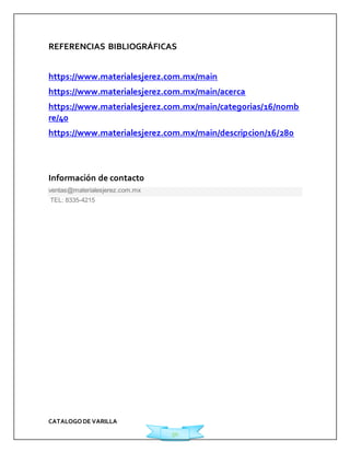 REFERENCIAS BIBLIOGRÁFICAS 
https://www.materialesjerez.com.mx/main 
https://www.materialesjerez.com.mx/main/acerca 
https://www.materialesjerez.com.mx/main/categorias/16/nomb 
re/40 
https://www.materialesjerez.com.mx/main/descripcion/16/280 
CATALOGO DE VARILLA 
50 
Información de contact0 
ventas@materialesjerez.com.mx 
TEL: 8335-4215 
