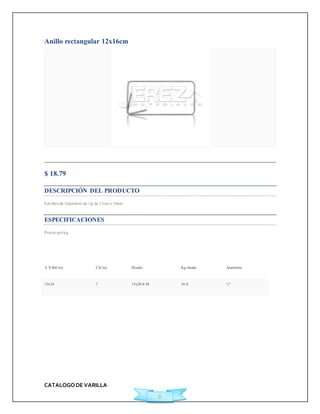 CATALOGO DE VARILLA 
8 
Anillo rectangular 12x16cm 
Agregar a Cotización 
$ 18.79 
DESCRIPCIÓN DEL PRODUCTO 
Est ribos de Alambrón de ¼p de 12cm x 16cm 
ESPECIFICACIONES 
Precio por kg. 
A X B(Cm) C(Cm) Diseño Kg/Atado Alambrón 
12x16 7 15x20-4 M 16.8 ¼" 
 