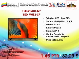  Televisor LED HD de 32″.
 Entrada HDMI (Video DVI): 2
 Entrada VGA: 1
 Entrada USB: 2
 Entrada AV: 1
 Control Remoto de
Funcionalidad Completa.
 Peso Neto: 3.9 KG
TELEVISOR 32”
LED WJ32-CF
1,46 PTR 82,29 $
 