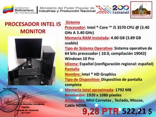 Sistema
Procesador: Intel ® Core ™ i5 3570 CPU @ (3.40
GHz A 3.40 GHz)
Memoria RAM Instalada: 4.00 GB (3.89 GB
usable)
Tipo de Sistema Operativo: Sistema operativo de
64 bits procesador ( 10.0, compilación 19042)
Windows 10 Pro
Idioma: Español (configuración regional: español)
Pantalla
Nombre: Intel ® HD Graphics
Tipo de Dispositivo: Dispositivo de pantalla
completa
Memoria total aproximada: 1792 MB
Resolución: 1920 x 1080 píxeles
Accesorios: Mini Cornetas , Teclado, Mouse,
Cable HDMI.
PROCESADOR INTEL I5
MONITOR
522,21 $
9,28 PTR
 