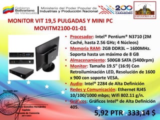 MONITOR VIT 19,5 PULGADAS Y MINI PC
MOVITM2100-01-01
• Procesador: Intel® Pentium® N3710 (2M
Caché, hasta 2.56 GHz; 4 Núcleos)
• Memoria RAM: 2GB DDR3L – 1600MHz.
Soporta hasta un máximo de 8 GB
• Almacenamiento: 500GB SATA (5400rpm)
• Monitor: Tamaño 19.5” (16:9) Con
Retroiluminación LED, Resolución de 1600
x 900 con soporte VESA.
• Audio: Intel® 2284 de Alta Definición
• Redes y Comunicación: Ethernet RJ45
10/100/1000 mbps; Wifi 802.11 g/n.
• Gráficos: Gráficos Intel® de Alta Definición
405.
5,92 PTR .333,14 $
 