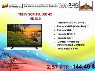 TELEVISOR TEL LED 42
HD 310
 Televisor LED HD de 42″.
 Entrada HDMI (Video DVI): 2
 Entrada VGA: 1
 Entrada USB: 2
 Entrada AV: 1
 Control Remoto de
Funcionalidad Completa.
 Peso Neto: 3.9 KG
2,57 PTR 144,49 $
 