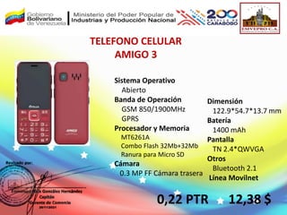 TELEFONO CELULAR
AMIGO 3
0,22 PTR
Sistema Operativo
Abierto
Banda de Operación
GSM 850/1900MHz
GPRS
Procesador y Memoria
MT6261A
Combo Flash 32Mb+32Mb
Ranura para Micro SD
Cámara
0.3 MP FF Cámara trasera
Dimensión
122.9*54.7*13.7 mm
Batería
1400 mAh
Pantalla
TN 2.4*QWVGA
Otros
Bluetooth 2.1
Línea Movilnet
12,38 $
 